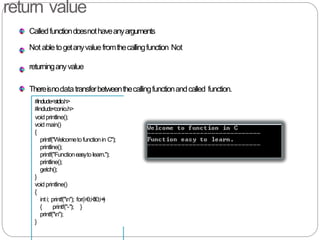 return value
Calledfunctiondoesnothaveanyarguments
Not abletogetanyvaluefromthecallingfunction Not
returninganyvalue
Thereisnodatatransferbetweenthecallingfunctionandcalled function.
#include<stdio.h>
#include<conio.h>
voidprintline();
void main()
{
printf("Welcometofunctionin C");
printline();
printf("Functioneasytolearn.");
printline();
getch();
}
void printline()
{
inti; printf("n"); for(i=0;i<30;i++)
{ printf("-"); }
printf("n");
}
 