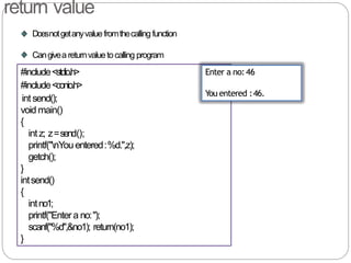 return value
Doesnotgetanyvaluefromthecallingfunction
Cangivea returnvaluetocalling program
#include<stdio.h>
#include<conio.h>
intsend();
void main()
{
intz; z=send();
printf("nYouentered:%d.",z);
getch();
}
intsend()
{
intno1;
printf("Entera no:");
scanf("%d",&no1); return(no1);
}
Enter a no:46
You entered :46.
 