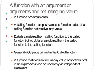 A function with an argument or
argumentsand returning no value
 A functionhasargument/s
 A callingfunctioncanpassvaluesto functioncalled,but
callingfunctionnot receive any value
 Data istransferredfromcallingfunctionto thecalled
functionbut nodata is transferredfromthecalled
functionto thecalling function
 GenerallyOutput isprinted in theCalledfunction
 A functionthat doesnot returnanyvalue cannotbeused
in an expressionit canbe usedonlyasindependent
statement.
 