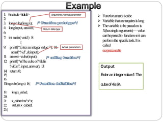 1: #include<stdio.h>
2:
3: longcube(longx);
4: longinput,answer;
6:
7: intmain(void) 8:
{
9: printf(“Enteranintegervalue:”); 10:
scanf(“%d”,&input);
11: answer=cube(input);
12: printf(“nThecubeof%ldis
%ld.n”,input,answer); 13:
14: return0;
15:}
16:
17:longcube(longx) 18:{
x_cubed=x*x*x;
returnx_cubed;
19: longx_cubed;
20:
21:
22:
23:}
 Functionnamesiscube
 Variablethatarerequiresislong
 Thevariabletobepassedon is
X(hassinglearguments)— value
canbepassedto functionsoitcan
performthe specifictask.Itis
called
Output
Enteranintegervalue:4 The
cubeof4is64.
Return datatype
Arguments/formalparameter
Actual parameters
 