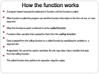 Cprogramdoesn'texecutethestatementinfunctionuntil thefunction iscalled.
Whenfunctioniscalledtheprogramcansendthefunctioninformationintheformof one ormore
argument.
Whenthefunctionisusedit isreferredto asthecalledfunction
Functionsoftenusedata that ispassedto themfromthecalling function
Data ispassedfromthecallingfunctionto a calledfunctionbyspecifyingthevariablesin a
argumentlist.
Argument listcannotbeusedto senddata. Itsonlycopydata/value/variable thatpass
fromthecalling function.
Thecalledfunctionthenperformsits operation usingthecopies.
 