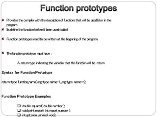 Providesthecompilerwiththedescriptionoffunctionsthat willbeusedlater inthe
program
Itsdefinethefunctionbeforeit beenused/called
Functionprototypesneedto bewrittenat thebeginning oftheprogram.
Thefunctionprototypemusthave :
A returntypeindicatingthevariable that thefunctionwill be return
Syntax for FunctionPrototype
return-typefunction_name(arg-typename-1,...,arg-type name-n);
Function Prototype Examples
 doublesquared(doublenumber );
 voidprint_report( int report_number );
 int get_menu_choice( void);
 