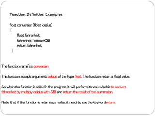 Function Definition Examples
float conversion(float celsius)
{
float fahrenheit;
fahrenheit=celcius*33.8
return fahrenheit;
}
Thefunctionname‟sisconversion
Thisfunctionacceptsargumentscelciusof thetypefloat. Thefunctionreturna floatvalue.
So,whenthisfunctioniscalledintheprogram,it will performitstaskwhichisto convert
fahrenheitbymultiplycelciuswith 33.8 andreturntheresultof the summation.
Note that if thefunctionisreturninga value,it needsto usethekeywordreturn.
 
