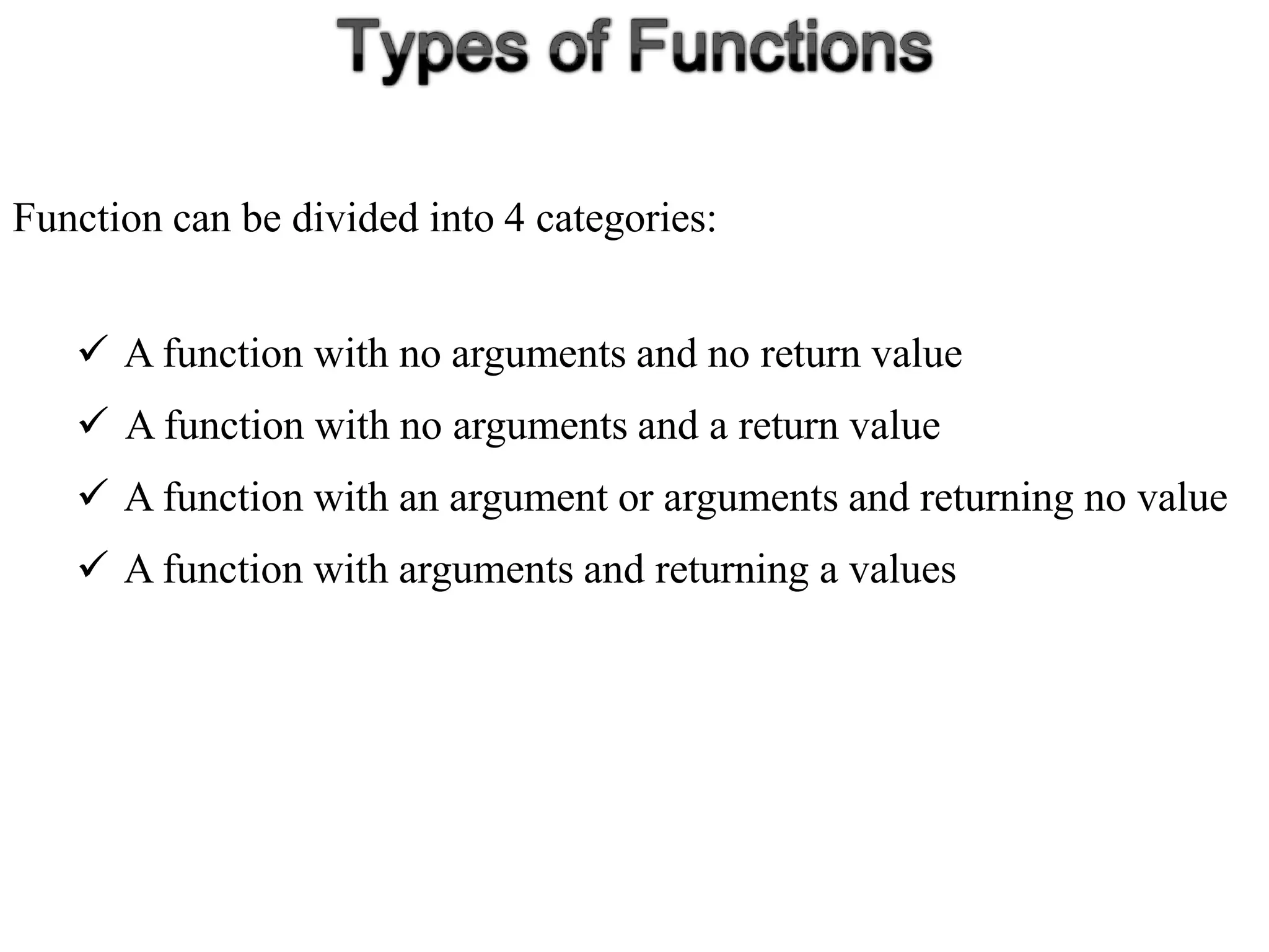 Function can be divided into 4 categories:
 A function with no arguments and no return value
 A function with no arguments and a return value
 A function with an argument or arguments and returning no value
 A function with arguments and returning a values
 