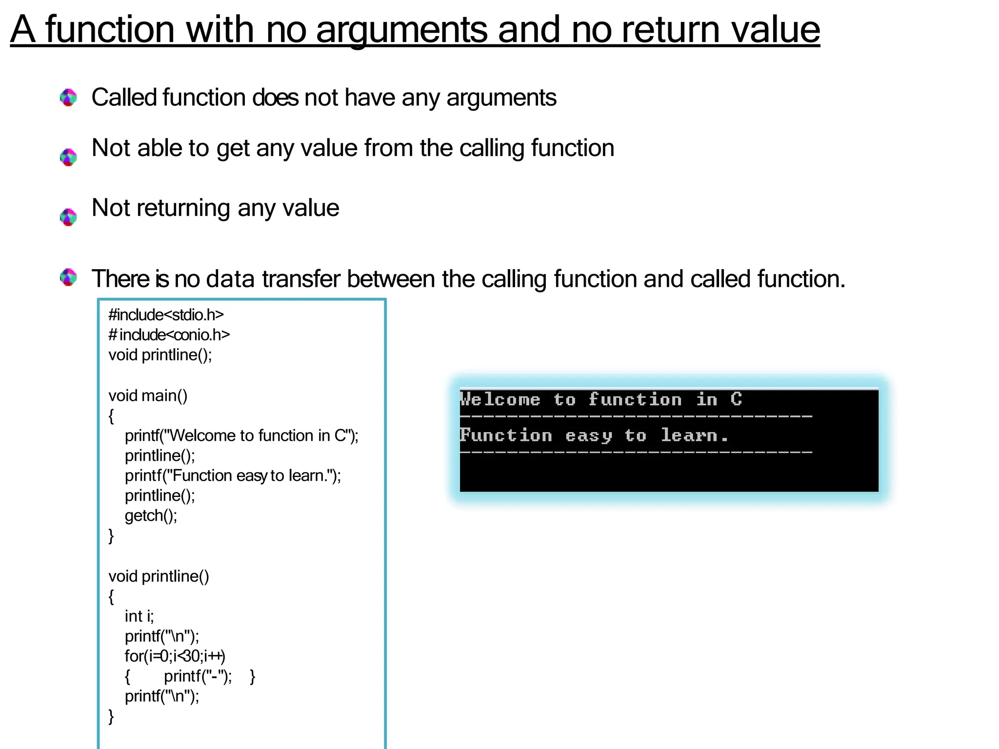 A function with no arguments and no return value
Called function does not have any arguments
Not able to get any value from the calling function
Not returning any value
There is no data transfer between the calling function and called function.
#include<stdio.h>
#include<conio.h>
void printline();
void main()
{
printf("Welcome to function in C");
printline();
printf("Function easyto learn.");
printline();
getch();
}
void printline()
{
int i;
printf("n");
for(i=0;i<
30;i++)
{ printf("-"); }
printf("n");
}
 