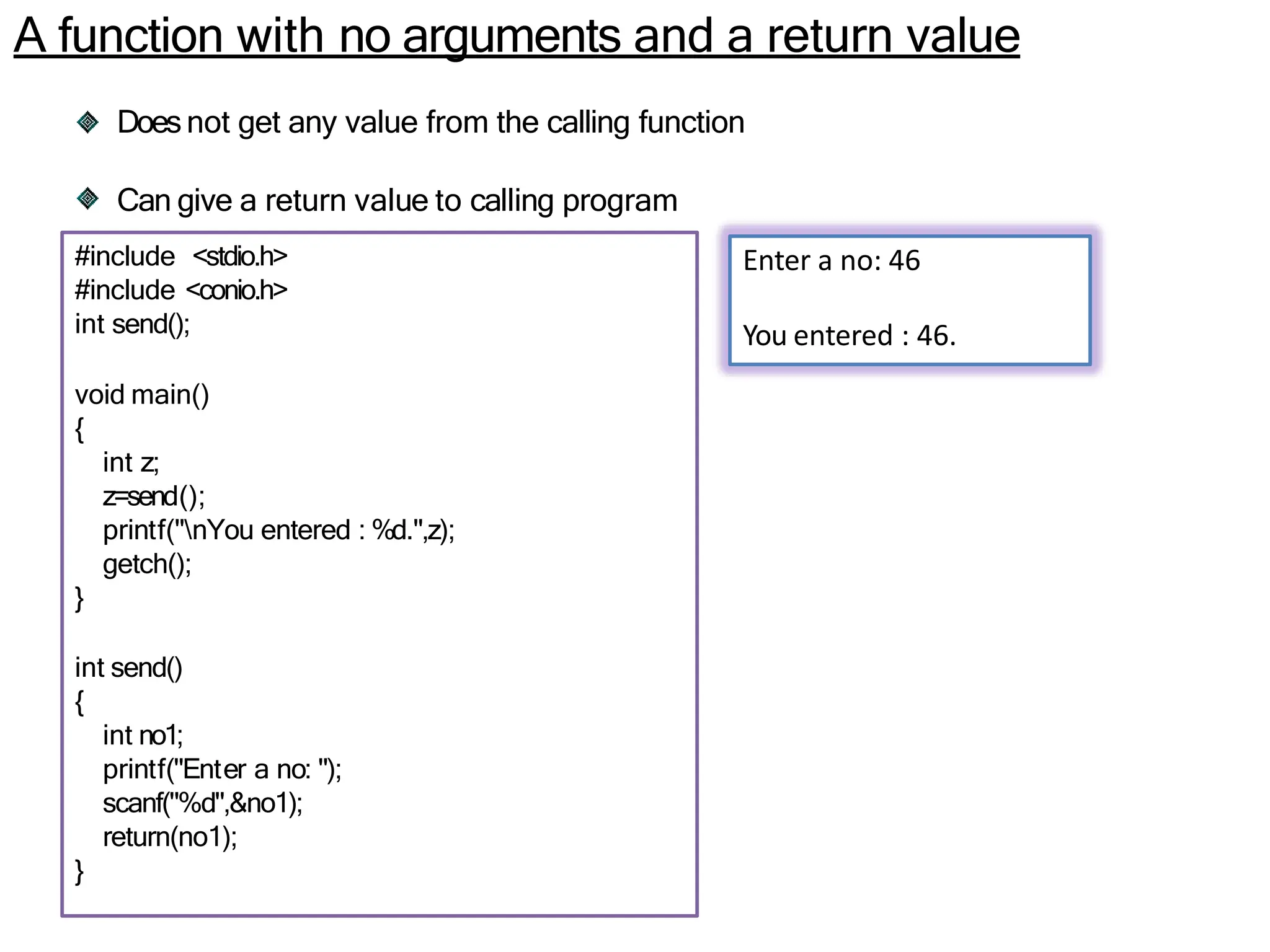 A function with no arguments and a return value
Doesnot get any value from the calling function
Can give a return value to calling program
#include <stdio.h>
#include <conio.h>
int send();
void main()
{
int z;
z=send();
printf("nYou entered : %d.",z);
getch();
}
int send()
{
int no1;
printf("Enter a no: ");
scanf("%d",&no1);
return(no1);
}
Enter a no: 46
You entered : 46.
 