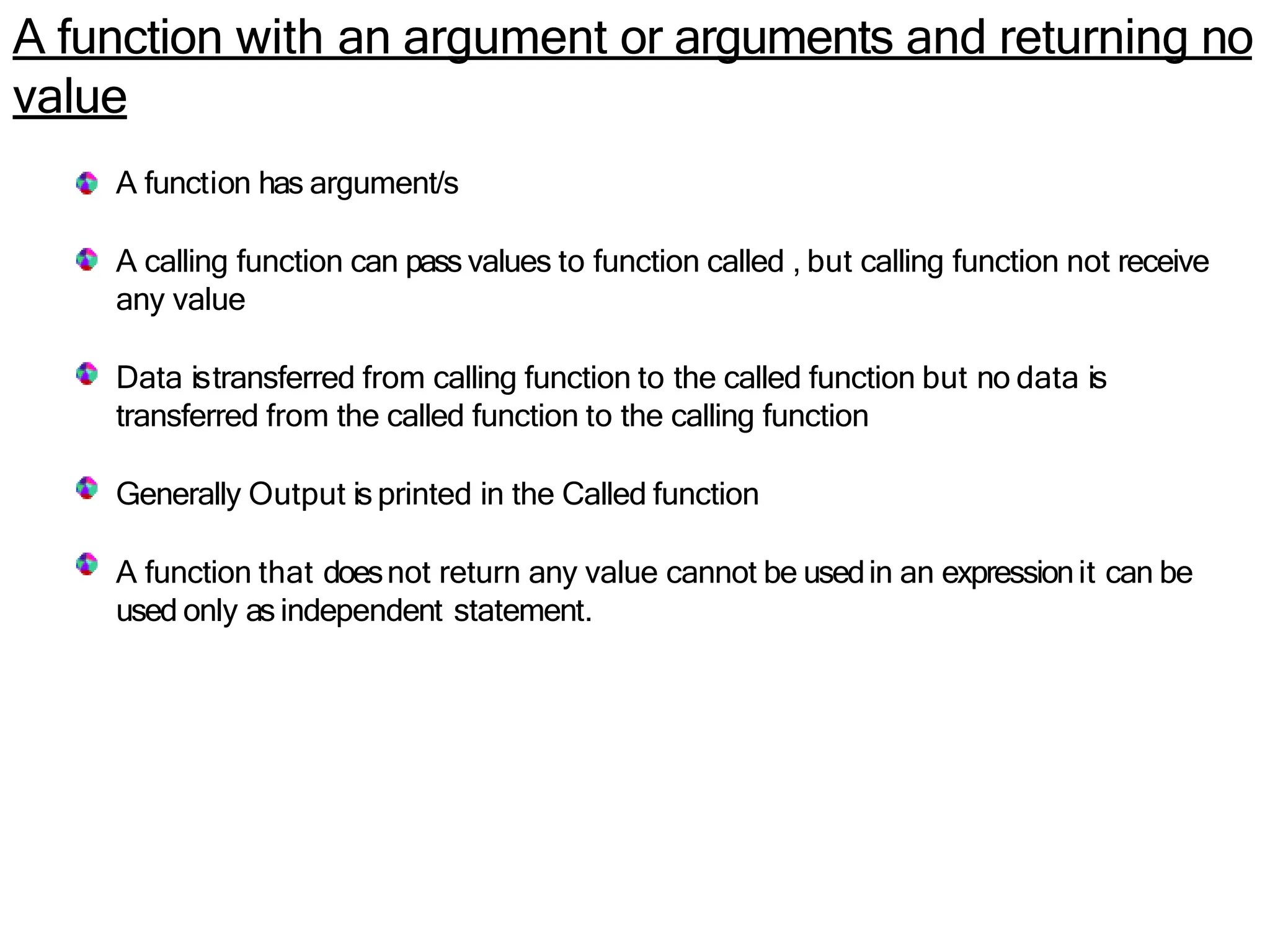 A function with an argument or arguments and returning no
value
A function has argument/s
A calling function can pass values to function called , but calling function not receive
any value
Data istransferred from calling function to the called function but no data is
transferred from the called function to the calling function
Generally Output is printed in the Called function
A function that doesnot return any value cannot be usedin an expressionit can be
used only as independent statement.
 