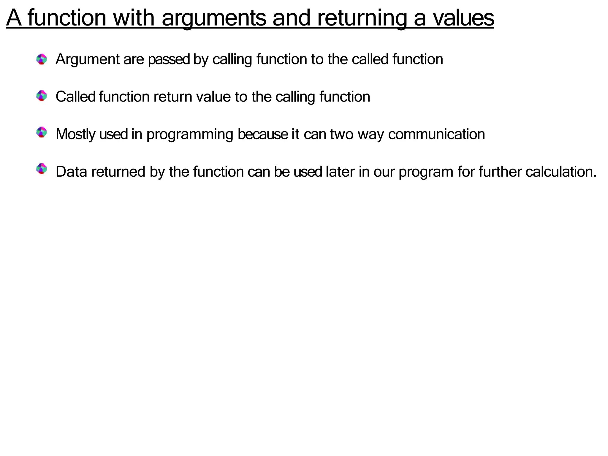 A function with arguments and returning a values
Argument are passed by calling function to the called function
Called function return value to the calling function
Mostly used in programming because it can two way communication
Data returned by the function can be used later in our program for further calculation.
 