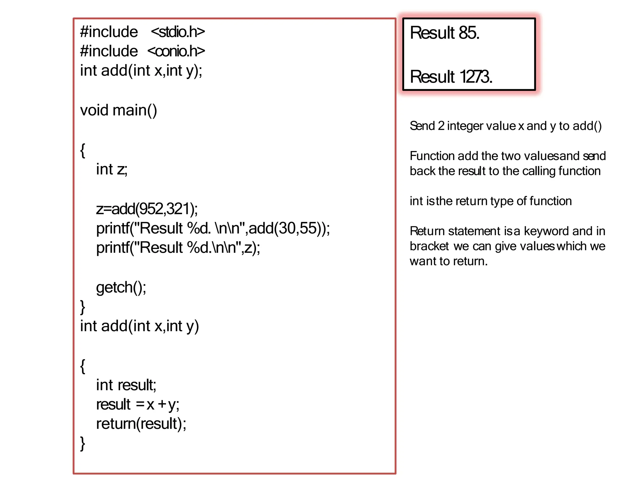 Result 85.
Result 1273.
#include <stdio.h>
#include <conio.h>
int add(int x,int y);
void main()
{
int z;
z=add(952,321);
printf("Result %d. nn",add(30,55));
printf("Result %d.nn",z);
getch();
}
int add(int x,int y)
{
int result;
result =x +y;
return(result);
}
Send 2 integer value x and y to add()
Function add the two valuesand send
back the result to the calling function
int isthe return type of function
Return statement isa keyword and in
bracket we can give valueswhich we
want to return.
 