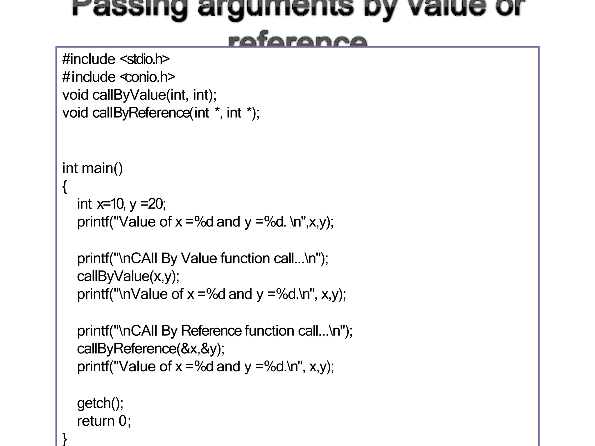 #include <stdio.h>
#include <
conio.h>
void callByValue(int, int);
void callByReference(int *, int *);
int main()
{
int x=10, y =20;
printf("Value of x =%d and y =%d. n",x,y);
printf("nCAll By Value function call...n");
callByValue(x,y);
printf("nValue of x =%d and y =%d.n", x,y);
printf("nCAll By Reference function call...n");
callByReference(&x,&y);
printf("Value of x =%d and y =%d.n", x,y);
getch();
return 0;
}
 
