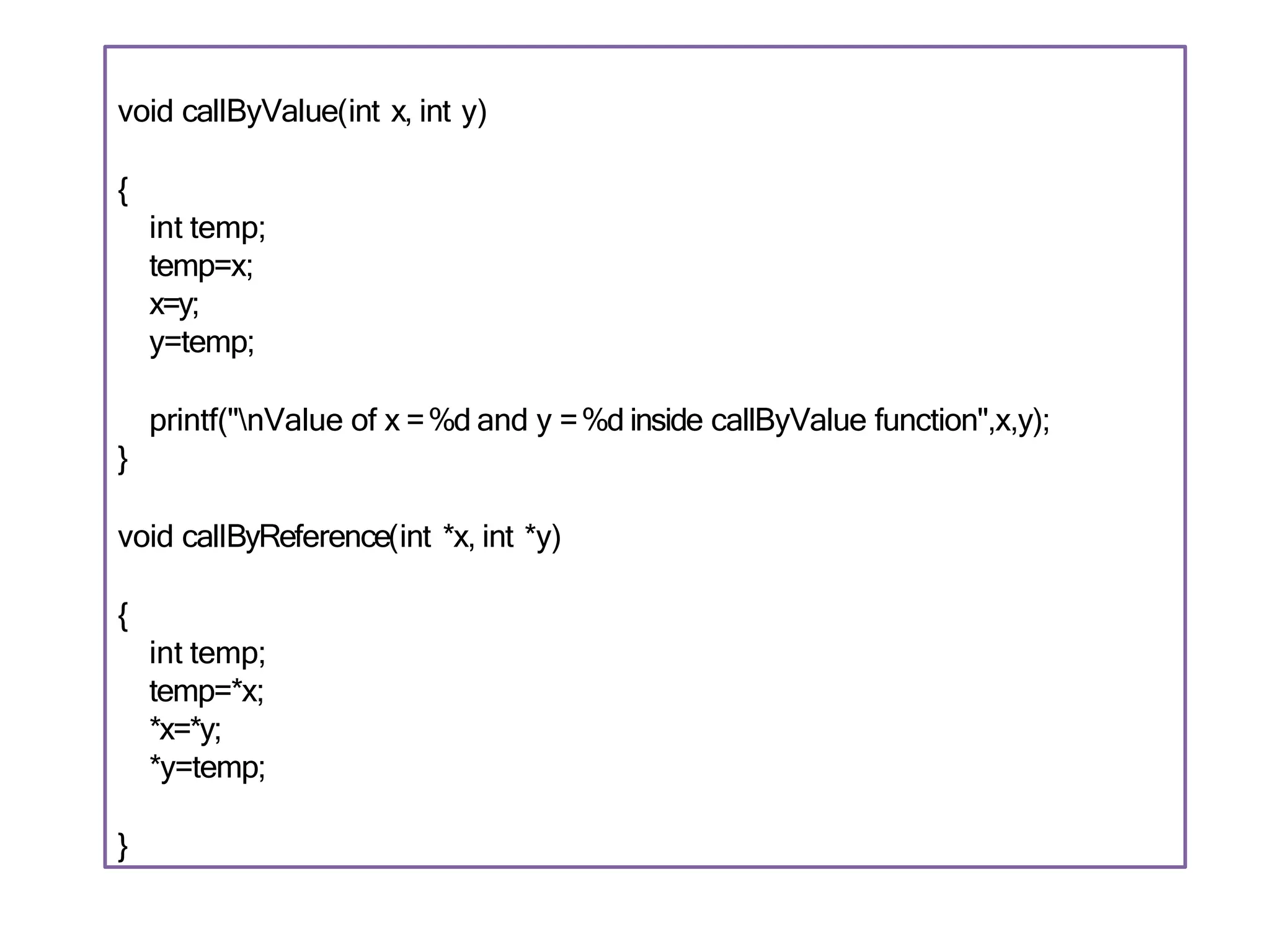 void callByValue(int x, int y)
{
int temp;
temp=x;
x=y;
y=temp;
printf("nValue of x =%d and y =%d inside callByValue function",x,y);
}
void callByReference(int *x, int *y)
{
int temp;
temp=*x;
*x=*y;
*y=temp;
}
 