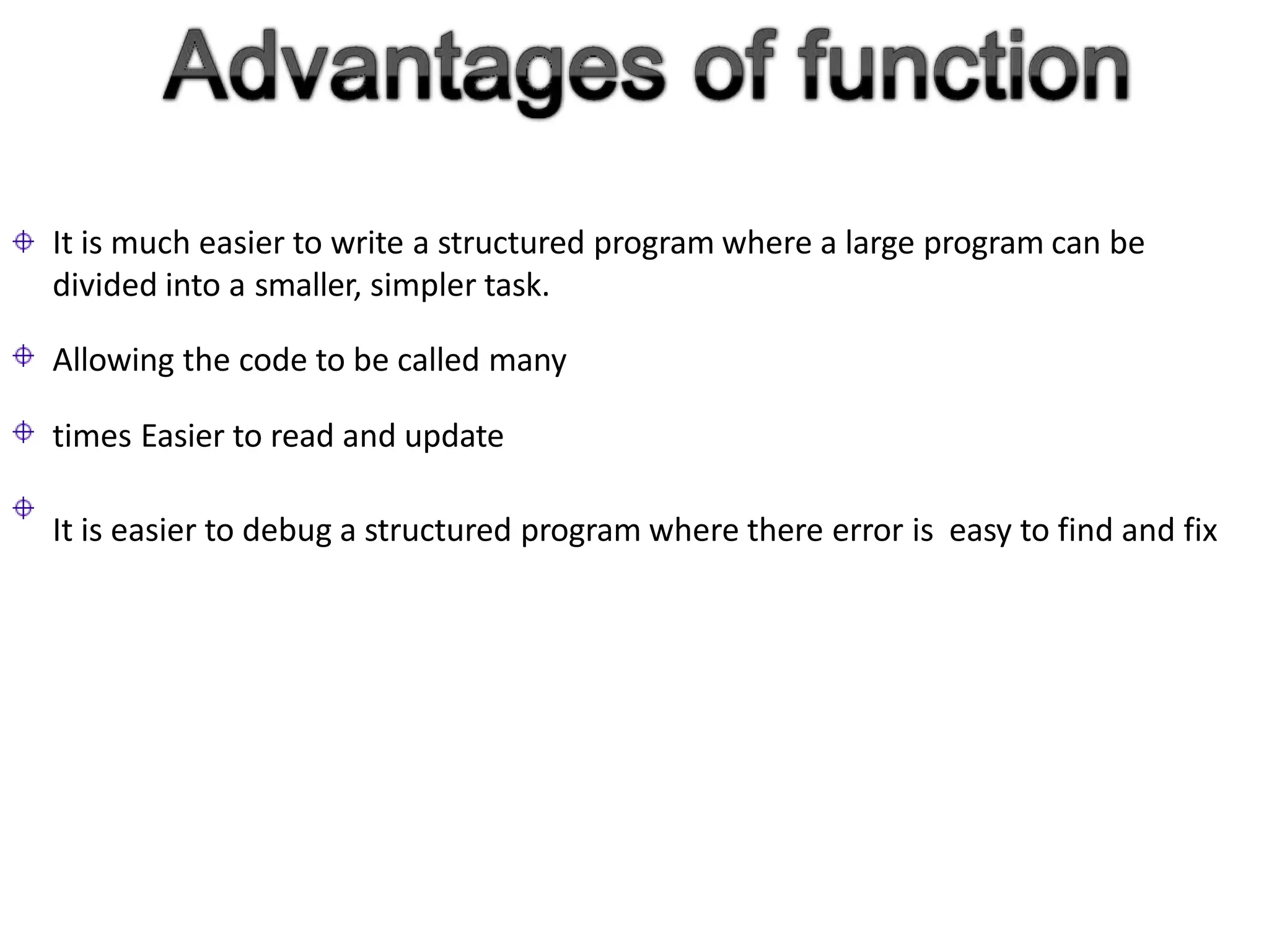 It is much easier to write a structured program where a large program can be
divided into a smaller, simpler task.
Allowing the code to be called many
times Easier to read and update
It is easier to debug a structured program where there error is easy to find and fix
 