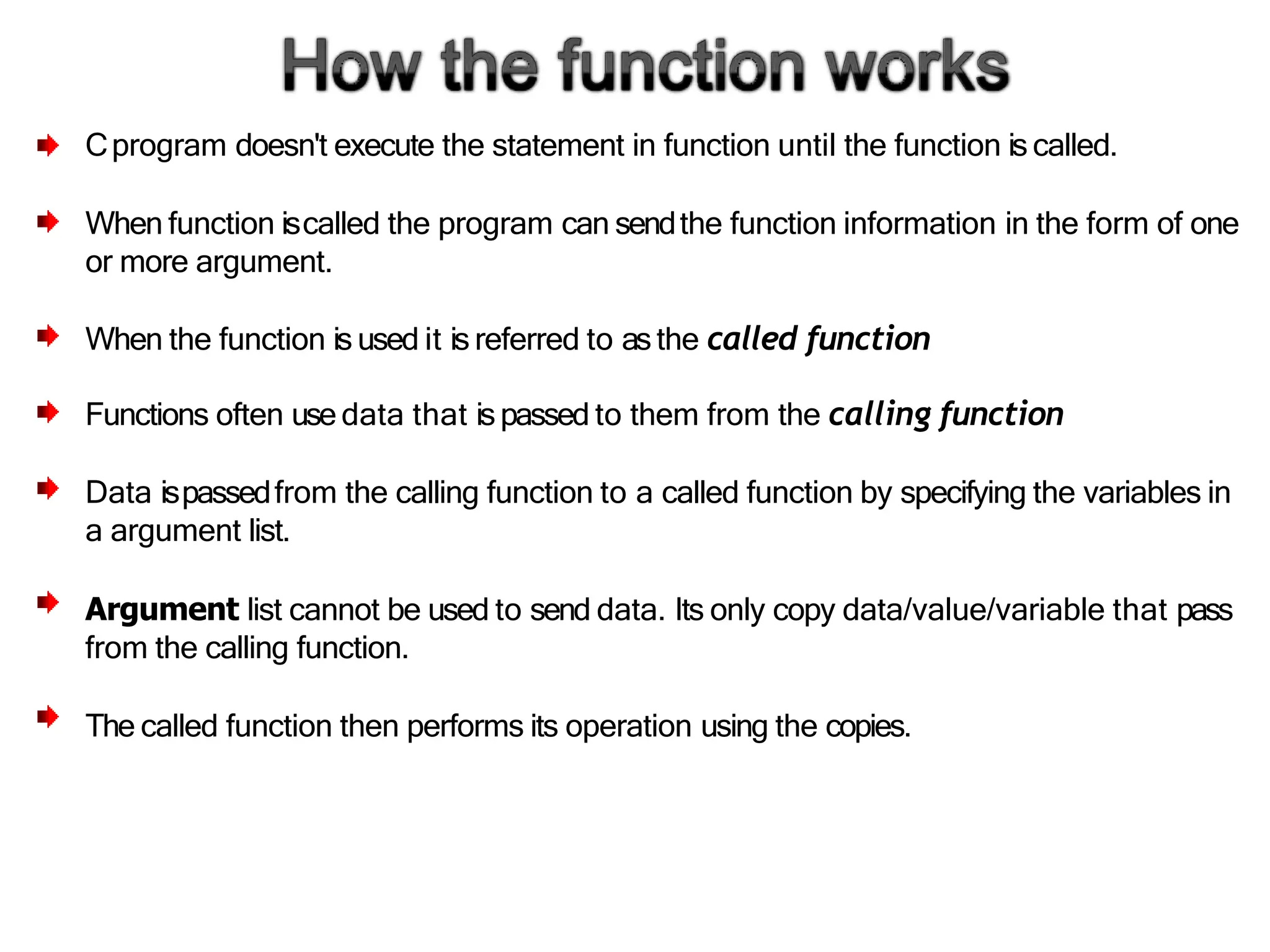 Cprogram doesn't execute the statement in function until the function is called.
When function iscalled the program can sendthe function information in the form of one
or more argument.
When the function is used it is referred to asthe called function
Functions often use data that ispassed to them from the calling function
Data ispassedfrom the calling function to a called function by specifying the variables in
a argument list.
Argument list cannot be used to send data. Its only copy data/value/variable that pass
from the calling function.
The called function then performs its operation using the copies.
 