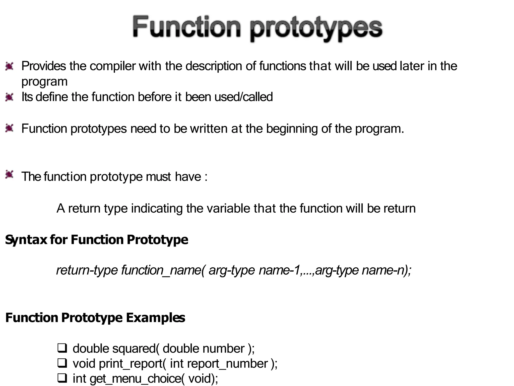 Provides the compiler with the description of functions that will be used later in the
program
Its define the function before it been used/called
Function prototypes need to be written at the beginning of the program.
The function prototype must have :
A return type indicating the variable that the function will be return
Syntax for Function Prototype
return-type function_name( arg-type name-1,...,arg-type name-n);
Function Prototype Examples
 double squared( double number );
 void print_report( int report_number );
 int get_menu_choice( void);
 