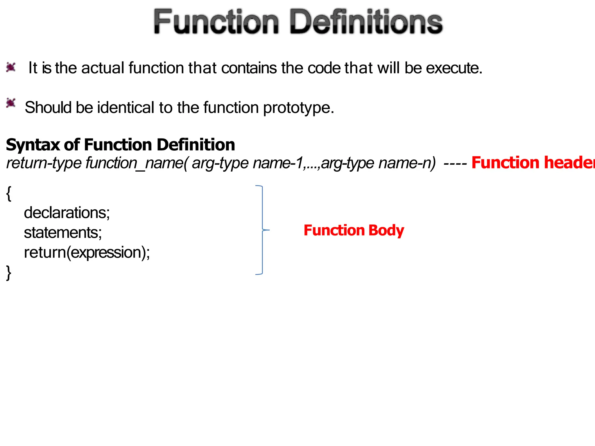 It is the actual function that contains the code that will be execute.
Should be identical to the function prototype.
Syntax of Function Definition
return-type function_name( arg-type name-1,...,arg-type name-n) ---- Function header
{
declarations;
statements;
return(expression);
}
Function Body
 