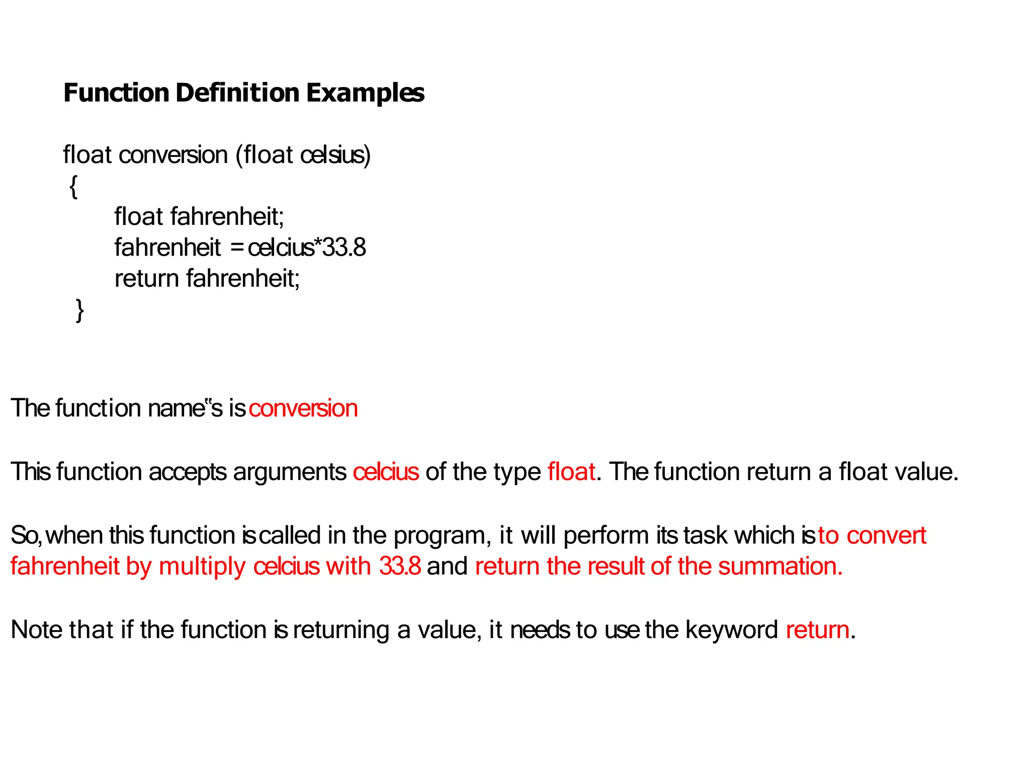 Function Definition Examples
float conversion (float celsius)
{
float fahrenheit;
fahrenheit =celcius*33.8
return fahrenheit;
}
The function name‟s isconversion
This function accepts arguments celcius of the type float. The function return a float value.
So,when this function iscalled in the program, it will perform its task which isto convert
fahrenheit by multiply celcius with 33.8 and return the result of the summation.
Note that if the function isreturning a value, it needs to use the keyword return.
 