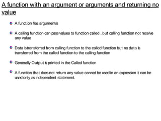 A function with an argument or arguments and returning no
value
A function has argument/s
A calling function can pass values to function called , but calling function not receive
any value
Data istransferred from calling function to the called function but no data is
transferred from the called function to the calling function
Generally Output is printed in the Called function
A function that doesnot return any value cannot be usedin an expressionit can be
used only as independent statement.
 