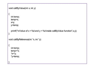 void callByValue(int x, int y)
{
int temp;
temp=x;
x=y;
y=temp;
printf("nValue of x =%d and y =%d inside callByValue function",x,y);
}
void callByReference(int *x, int *y)
{
int temp;
temp=*x;
*x=*y;
*y=temp;
}
 