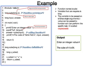1: #include <stdio.h>
2:
3: long cube(long x);
4:
5: long input, answer;
6:
7: int main( void )
8: {
9: printf(“Enter an integer value: ”);
10: scanf(“%d”, &input);
1
1
: answer =cube(input);
12: printf(“nThe cube of %ld is%ld.n”, input, answer);
13:
14: return 0;
15:}
16:
1
7: long cube(long x)
18:{
x_cubed =x * x * x;
return x_cubed;
19: long x_cubed;
20:
21:
22:
23: }
 Function namesiscube
 Variable that are requires is
long
 The variable to be passedon
isX(hassingle arguments)—
value can be passedto
function soit can perform the
specific task. It iscalled
Output
Enter an integer value:4
The cube of 4 is64.
Return data type
Arguments/formalparameter
Actual parameters
 