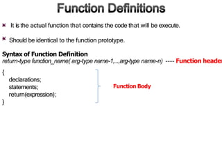 It is the actual function that contains the code that will be execute.
Should be identical to the function prototype.
Syntax of Function Definition
return-type function_name( arg-type name-1,...,arg-type name-n) ---- Function header
{
declarations;
statements;
return(expression);
}
Function Body
 