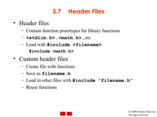 © 2000 Prentice Hall, Inc.
All rights reserved.
5.7 Header Files
• Header files
– Contain function prototypes for library functions
– <stdlib.h> , <math.h> , etc
– Load with #include <filename>
#include <math.h>
• Custom header files
– Create file with functions
– Save as filename.h
– Load in other files with #include "filename.h"
– Reuse functions
 