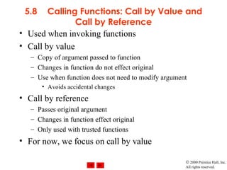 © 2000 Prentice Hall, Inc.
All rights reserved.
5.8 Calling Functions: Call by Value and
Call by Reference
• Used when invoking functions
• Call by value
– Copy of argument passed to function
– Changes in function do not effect original
– Use when function does not need to modify argument
• Avoids accidental changes
• Call by reference
– Passes original argument
– Changes in function effect original
– Only used with trusted functions
• For now, we focus on call by value
 