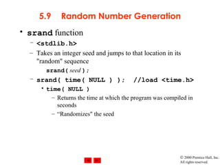 © 2000 Prentice Hall, Inc.
All rights reserved.
5.9 Random Number Generation
• srand function
– <stdlib.h>
– Takes an integer seed and jumps to that location in its
"random" sequence
srand( seed );
– srand( time( NULL ) ); //load <time.h>
• time( NULL )
– Returns the time at which the program was compiled in
seconds
– “Randomizes" the seed
 