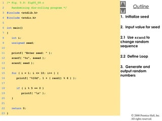 © 2000 Prentice Hall, Inc.
All rights reserved.
OutlineOutline
1. Initialize seed
2. Input value for seed
2.1 Use srand to
change random
sequence
2.2 Define Loop
3. Generate and
output random
numbers
1 /* Fig. 5.9: fig05_09.c
2 Randomizing die-rolling program */
3 #include <stdlib.h>
4 #include <stdio.h>
5
6 int main()
7 {
8 int i;
9 unsigned seed;
10
11 printf( "Enter seed: " );
12 scanf( "%u", &seed );
13 srand( seed );
14
15 for ( i = 1; i <= 10; i++ ) {
16 printf( "%10d", 1 + ( rand() % 6 ) );
17
18 if ( i % 5 == 0 )
19 printf( "n" );
20 }
21
22 return 0;
23 }
 