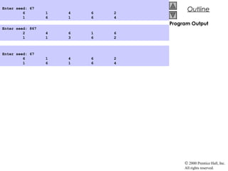 © 2000 Prentice Hall, Inc.
All rights reserved.
OutlineOutline
Program Output
Enter seed: 867
2 4 6 1 6
1 1 3 6 2
Enter seed: 67
6 1 4 6 2
1 6 1 6 4
Enter seed: 67
6 1 4 6 2
1 6 1 6 4
 
