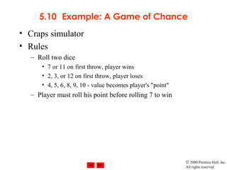 © 2000 Prentice Hall, Inc.
All rights reserved.
5.10 Example: A Game of Chance
• Craps simulator
• Rules
– Roll two dice
• 7 or 11 on first throw, player wins
• 2, 3, or 12 on first throw, player loses
• 4, 5, 6, 8, 9, 10 - value becomes player's "point"
– Player must roll his point before rolling 7 to win
 