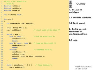 © 2000 Prentice Hall, Inc.
All rights reserved.
OutlineOutline
1. rollDice
prototype
1.1 Initialize variables
1.2 Seed srand
2. Define switch
statement for
win/loss/continue
2.1 Loop
1 /* Fig. 5.10: fig05_10.c
2 Craps */
3 #include <stdio.h>
4 #include <stdlib.h>
5 #include <time.h>
6
7 int rollDice( void );
8
9 int main()
10 {
11 int gameStatus, sum, myPoint;
12
13 srand( time( NULL ) );
14 sum = rollDice(); /* first roll of the dice */
15
16 switch ( sum ) {
17 case 7: case 11: /* win on first roll */
18 gameStatus = 1;
19 break;
20 case 2: case 3: case 12: /* lose on first roll */
21 gameStatus = 2;
22 break;
23 default: /* remember point */
24 gameStatus = 0;
25 myPoint = sum;
26 printf( "Point is %dn", myPoint );
27 break;
28 }
29
30 while ( gameStatus == 0 ) { /* keep rolling */
31 sum = rollDice();
32
 