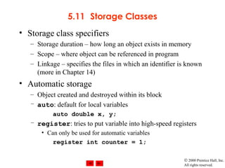 © 2000 Prentice Hall, Inc.
All rights reserved.
5.11 Storage Classes
• Storage class specifiers
– Storage duration – how long an object exists in memory
– Scope – where object can be referenced in program
– Linkage – specifies the files in which an identifier is known
(more in Chapter 14)
• Automatic storage
– Object created and destroyed within its block
– auto: default for local variables
auto double x, y;
– register: tries to put variable into high-speed registers
• Can only be used for automatic variables
register int counter = 1;
 