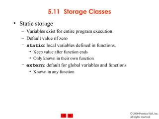© 2000 Prentice Hall, Inc.
All rights reserved.
5.11 Storage Classes
• Static storage
– Variables exist for entire program execution
– Default value of zero
– static: local variables defined in functions.
• Keep value after function ends
• Only known in their own function
– extern: default for global variables and functions
• Known in any function
 