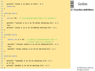 © 2000 Prentice Hall, Inc.
All rights reserved.
OutlineOutline
3.1 Function definitions
31
32 printf( "local x in main is %dn", x );
33 return 0;
34 }
35
36 void a( void )
37 {
38 int x = 25; /* initialized each time a is called */
39
40 printf( "nlocal x in a is %d after entering an", x );
41 ++x;
42 printf( "local x in a is %d before exiting an", x );
43 }
44
45 void b( void )
46 {
47 static int x = 50; /* static initialization only */
48 /* first time b is called */
49 printf( "nlocal static x is %d on entering bn", x );
50 ++x;
51 printf( "local static x is %d on exiting bn", x );
52 }
53
54 void c( void )
55 {
56 printf( "nglobal x is %d on entering cn", x );
57 x *= 10;
58 printf( "global x is %d on exiting cn", x );
59 }
 