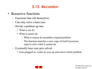 © 2000 Prentice Hall, Inc.
All rights reserved.
5.13 Recursion
• Recursive functions
– Functions that call themselves
– Can only solve a base case
– Divide a problem up into
• What it can do
• What it cannot do
– What it cannot do resembles original problem
– The function launches a new copy of itself (recursion
step) to solve what it cannot do
– Eventually base case gets solved
• Gets plugged in, works its way up and solves whole problem
 
