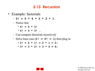 © 2000 Prentice Hall, Inc.
All rights reserved.
5.13 Recursion
• Example: factorials
– 5! = 5 * 4 * 3 * 2 * 1
– Notice that
• 5! = 5 * 4!
• 4! = 4 * 3! ...
– Can compute factorials recursively
– Solve base case (1! = 0! = 1) then plug in
• 2! = 2 * 1! = 2 * 1 = 2;
• 3! = 3 * 2! = 3 * 2 = 6;
 