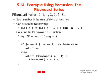 © 2000 Prentice Hall, Inc.
All rights reserved.
5.14 Example Using Recursion: The
Fibonacci Series
• Fibonacci series: 0, 1, 1, 2, 3, 5, 8...
– Each number is the sum of the previous two
– Can be solved recursively:
• fib( n ) = fib( n - 1 ) + fib( n – 2 )
– Code for the fibaonacci function
long fibonacci( long n )
{
if (n == 0 || n == 1) // base case
return n;
else
return fibonacci( n - 1) +
fibonacci( n – 2 );
}
 