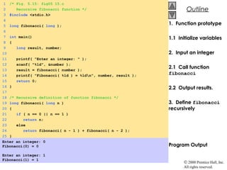 © 2000 Prentice Hall, Inc.
All rights reserved.
OutlineOutline
1. Function prototype
1.1 Initialize variables
2. Input an integer
2.1 Call function
fibonacci
2.2 Output results.
3. Define fibonacci
recursively
Program Output
1 /* Fig. 5.15: fig05_15.c
2 Recursive fibonacci function */
3 #include <stdio.h>
4
5 long fibonacci( long );
6
7 int main()
8 {
9 long result, number;
10
11 printf( "Enter an integer: " );
12 scanf( "%ld", &number );
13 result = fibonacci( number );
14 printf( "Fibonacci( %ld ) = %ldn", number, result );
15 return 0;
16 }
17
18 /* Recursive definition of function fibonacci */
19 long fibonacci( long n )
20 {
21 if ( n == 0 || n == 1 )
22 return n;
23 else
24 return fibonacci( n - 1 ) + fibonacci( n - 2 );
25 }
Enter an integer: 0
Fibonacci(0) = 0
Enter an integer: 1
Fibonacci(1) = 1
 