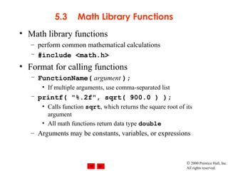 © 2000 Prentice Hall, Inc.
All rights reserved.
5.3 Math Library Functions
• Math library functions
– perform common mathematical calculations
– #include <math.h>
• Format for calling functions
– FunctionName( argument );
• If multiple arguments, use comma-separated list
– printf( "%.2f", sqrt( 900.0 ) );
• Calls function sqrt, which returns the square root of its
argument
• All math functions return data type double
– Arguments may be constants, variables, or expressions
 