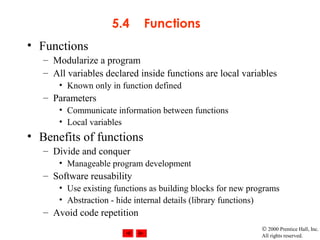 © 2000 Prentice Hall, Inc.
All rights reserved.
5.4 Functions
• Functions
– Modularize a program
– All variables declared inside functions are local variables
• Known only in function defined
– Parameters
• Communicate information between functions
• Local variables
• Benefits of functions
– Divide and conquer
• Manageable program development
– Software reusability
• Use existing functions as building blocks for new programs
• Abstraction - hide internal details (library functions)
– Avoid code repetition
 