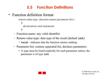 © 2000 Prentice Hall, Inc.
All rights reserved.
5.5 Function Definitions
• Function definition format
return-value-type function-name( parameter-list )
{
declarations and statements
}
– Function-name: any valid identifier
– Return-value-type: data type of the result (default int)
• void – indicates that the function returns nothing
– Parameter-list: comma separated list, declares parameters
• A type must be listed explicitly for each parameter unless, the
parameter is of type int
 