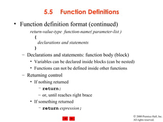 © 2000 Prentice Hall, Inc.
All rights reserved.
5.5 Function Definitions
• Function definition format (continued)
return-value-type function-name( parameter-list )
{
declarations and statements
}
– Declarations and statements: function body (block)
• Variables can be declared inside blocks (can be nested)
• Functions can not be defined inside other functions
– Returning control
• If nothing returned
– return;
– or, until reaches right brace
• If something returned
– return expression;
 