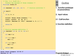 © 2000 Prentice Hall, Inc.
All rights reserved.
OutlineOutline
1. Function prototype
(3 parameters)
2. Input values
2.1 Call function
3. Function definition
Program Output
1 /* Fig. 5.4: fig05_04.c
2 Finding the maximum of three integers */
3 #include <stdio.h>
4
5 int maximum( int, int, int ); /* function prototype */
6
7 int main()
8 {
9 int a, b, c;
10
11 printf( "Enter three integers: " );
12 scanf( "%d%d%d", &a, &b, &c );
13 printf( "Maximum is: %dn", maximum( a, b, c ) );
14
15 return 0;
16 }
17
18 /* Function maximum definition */
19 int maximum( int x, int y, int z )
20 {
21 int max = x;
22
23 if ( y > max )
24 max = y;
25
26 if ( z > max )
27 max = z;
28
29 return max;
30 }
Enter three integers: 22 85 17
Maximum is: 85
 