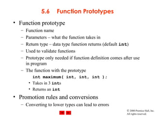 © 2000 Prentice Hall, Inc.
All rights reserved.
5.6 Function Prototypes
• Function prototype
– Function name
– Parameters – what the function takes in
– Return type – data type function returns (default int)
– Used to validate functions
– Prototype only needed if function definition comes after use
in program
– The function with the prototype
int maximum( int, int, int );
• Takes in 3 ints
• Returns an int
• Promotion rules and conversions
– Converting to lower types can lead to errors
 