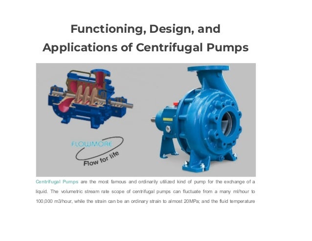Functioning, Design, and
Applications of Centrifugal Pumps
Centrifugal Pumps are the most famous and ordinarily utilized kind of pump for the exchange of a
liquid. The volumetric stream rate scope of centrifugal pumps can fluctuate from a many ml/hour to
100,000 m3/hour, while the strain can be an ordinary strain to almost 20MPa; and the fluid temperature
 