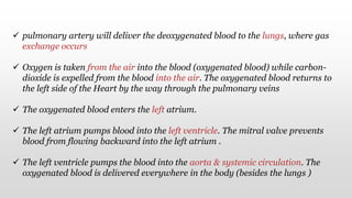  pulmonary artery will deliver the deoxygenated blood to the lungs, where gas
exchange occurs
 Oxygen is taken from the air into the blood (oxygenated blood) while carbon-
dioxide is expelled from the blood into the air. The oxygenated blood returns to
the left side of the Heart by the way through the pulmonary veins
 The oxygenated blood enters the left atrium.
 The left atrium pumps blood into the left ventricle. The mitral valve prevents
blood from flowing backward into the left atrium .
 The left ventricle pumps the blood into the aorta & systemic circulation. The
oxygenated blood is delivered everywhere in the body (besides the lungs )
 