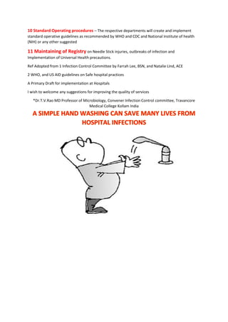 10 Standard Operating procedures – The respective departments will create and implement
standard operative guidelines as recommended by WHO and CDC and National Institute of health
(NIH) or any other suggested
11 Maintaining of Registry on Needle Stick injuries, outbreaks of infection and
Implementation of Universal Health precautions.
Ref Adopted from 1 Infection Control Committee by Farrah Lee, BSN, and Natalie Lind, ACE
2 WHO, and US AID guidelines on Safe hospital practices
A Primary Draft for implementation at Hospitals
I wish to welcome any suggestions for improving the quality of services
*Dr.T.V.Rao MD Professor of Microbiology, Convener Infection Control committee, Travancore
Medical College Kollam India
 