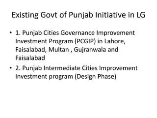 Existing Govt of Punjab Initiative in LG
• 1. Punjab Cities Governance Improvement
Investment Program (PCGIP) in Lahore,
Faisalabad, Multan , Gujranwala and
Faisalabad
• 2. Punjab Intermediate Cities Improvement
Investment program (Design Phase)
 