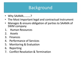 Background
• Why SAAMA……….?
• The Most Important legal and contractual Instrument
• Manages & ensure obligation of parties to SAAMA of
SWM company
1. Human Resources
2. Assets
3. Finances
4. Performance of Services
5. Monitoring & Evaluation
6. Reporting
7. Conflict Resolution & Termination
 