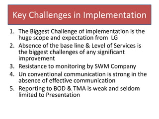 Key Challenges in Implementation
1. The Biggest Challenge of implementation is the
huge scope and expectation from LG
2. Absence of the base line & Level of Services is
the biggest challenges of any significant
improvement
3. Resistance to monitoring by SWM Company
4. Un conventional communication is strong in the
absence of effective communication
5. Reporting to BOD & TMA is weak and seldom
limited to Presentation
 